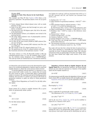 are followed by scale-up based on previously determined (by experi-
ment or by correlations) dependence of agitator speed on vessel and
impeller diameter to obtain the various process results involved.
To develop algebraic scale-up equations, it is necessary to con-
sider geometrically similar systems, (i.e., systems that are exactly
the same except for scale). A cloned baby sheep is geometrically
similar to its parent. We sometimes scale-up by breaking geometric
similarity, but even then it is useful to use scale-up rules based on
geometrical similarity to guide our efforts to break geometrical
similarity.
Agitator Power Dependence on N and D. For the fully turbu-
lent regime.
P ∝N3
D5
(10.62)
Vessel volume (V) is related to impeller diameter (D), as given
below for geometrically similar systems.
V ∝D3
(10.63)
then
P/V ∝N3
D2
(10.64)
For the fully laminar regime.
P ∝N2
D3
(10.65)
then
P/V ∝N2
(10.66)
Dependence of Process Result on Impeller Diameter (D) and
Impeller Speed (N). For geometrical similarity, the Process Result
desired can most often be expressed as a function of the impeller
speed and the impeller diameter as:
R ∝Nc
Dd
(10.67)
At constant process result (R) express the dependence of power per unit
batch volume (P/V) on impeller diameter (D) and impeller speed (N).
Equations (10.62) and (10.65) can be expressed as follows.
P/V ∝Na
Db
(10.68)
Rearranging Eq. (10.68)
N ∝ðP/VÞ1/a
/Dðb/aÞ
(10.69)
which is applicable for geometrically similar systems.
The substitution of Eq. (10.59) into Eq. (10.67) yields
R ∝ðP/VÞðc/aÞ
/Dðb−ad/cÞ
(10.70)
and by the use of Eq. (10.63), Eq. (10.70) can be modified to
express R as a function of P/V and V:
R ∝ðP/VÞðc/aÞ
/Vðb−ad/cÞ/3
(10.71)
For a constant process result of R, Eq. (10.71) is an expression
relating P/V and V, for geometrically similar systems. For a con-
stant process result upon scale-up and by identifying one scale as
EXAMPLE 10.21
Scale-up of a Static Mixer Reactor for the Fourth Bourne
Reaction
This example uses Run 98 from Taylor’s (1996) thesis as the
laboratory experiment. The pertinent details of this run are given
here:
1. Twelve element Kenics helical element mixer with an inside
diameter of 1/8 in.
2. Feed of the HCl solution side feed through two ports, each
0.02 in. in diameter.
3. The feeds ports were 180 degrees apart; they fed to the center
of the third element.
4. The third element surfaces, at its midpoint, were normal to the
entering feed jets.
5. The mixer helical elements were of polypropylene construc-
tion; Le/D = 0.833.
7. The void fraction of the mixer was 0.678.
8. For Run 98 the main stream (NaOH  DMP solution) flow
rate was 3.47 gm/s.
9. For Run 98 the side stream(s) (HCl solution) total flow rate
was 0.309 gm/s.
10. The viscosity of the 25% ethanol solution was 2.5 cp.
11. The specific gravity of the 25% ethanol solution was 0.968.
12. Fractional conversion of the hydrolysis reaction = 0.109.
The mixer velocity is 1.5 ft/s; the Reynolds number is 600; the
calculated pressure drop is 3.1 psi; the residence time is 0.0437
sec; the turbulent energy dissipation rate is 1600HP/1000 gal.
The scale-up results are summarized next. Geometrical similarity
was broken for scale-up. Le/D was increased from 0.833 to 1.5
(an 80% increase) and the void fraction was increased from
0.678 to 0.9.
1. Scaleup ratio = 83
= 512.
2. Mixer diameter for geometrical similarity = 1/8(512)1/3
= 8/8 =
1 in.
3. Mixer diameter based on selected geometry = 3/4 in.
a. Le/D = 1.5 (vs 0.833 for laboratory unit)
b. Void fraction (VF) = 0.9 (vs. 0.678 for the laboratory unit)
4. Mixer overall length for 12 elements = (3/4)(1.5)(12) = 13.5 in.
5. Residence time = 0.0437 sec (same as the laboratory mixer
reactor).
6. Pressure drop = 140 psi.
7. Velocity through mixer = 21.2 ft/s.
8. Velocity of feed jets = 68 ft/s.
9. Energy dissipation rate in mixer = 72,000 HP/1,000 gal.
10. Total mass flow rate through plant mixer = 15,000 lbm/hr
(≅120 million lbm/year).
11. The fractional conversion of the hydrolysis reaction will be the
same as for the laboratory reactor (i.e., XQ = 0.109).
The reader will note that this is about the limit of scale-up from a
1/8 in. mixer operating at a reasonable rate in the laboratory with
water-like (in terms of physical properties) fluids. The velocities
and pressure drops are getting high in the plant unit; higher veloci-
ties than those utilized here might cause erosion of the mixer
elements.
10.15. SCALE-UP 323
 