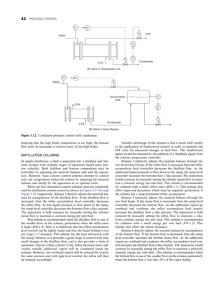 implying that the high boiler composition is too high, the bottom
flow must be increased to remove more of the high boiler.
DISTILLATION COLUMNS
In simple distillation, a feed is separated into a distillate and bot-
toms product with multiple stages of separation based upon rela-
tive volatility. Both distillate and bottom composition may be
controlled by adjusting the material balance split and the separa-
tion. However, basic column control schemes attempt to control
only one composition within the column by adjusting the material
balance and simply fix the separation at an optimal value.
There are four alternative control schemes that are commonly
used for distillation column control as shown in Figure 3.15 through
Figure 3.18, respectively. Scheme 1 directly adjusts the material bal-
ance by manipulation of the distillate flow. If the distillate flow is
increased, then the reflux accumulator level controller decreases
the reflux flow. As less liquid proceeds to flow down to the sump,
the sump level controller decreases the bottoms flow a like amount.
The separation is held constant by manually setting the reboiler
steam flow to maintain a constant energy per unit feed.
This scheme is recommended when the distillate flow is one of
the smaller flows in the column, particularly when the reflux ratio
is large (R/D  3). Also, it is important that the reflux accumulator
level control can be tightly tuned and that the liquid holdup is not
too large ( 5 minutes). This scheme has the least interaction with
the energy balance, as it provides a good range of control with only
small changes in the distillate flow, and it also provides a form of
automatic internal reflux control. If the reflux becomes more sub-
cooled, initially additional vapors will be condensed inside the
column. However, the overhead vapors will be reduced by exactly
the same amount, and with tight level control, the reflux will then
be reduced accordingly.
Another advantage of this scheme is that it lends itself readily
to the application of feedforward control in order to maintain the
D/F ratio for measured changes in feed flow. This feedforward
signal would be trimmed by the addition of a feedback signal from
the column temperature controller.
Scheme 2 indirectly adjusts the material balance through the
two level control loops. If the reflux flow is increased, then the reflux
accumulator level controller decreases the distillate flow. As the
additional liquid proceeds to flow down to the sump, the sump level
controller increases the bottoms flow a like amount. The separation
is held constant by manually setting the reboiler steam flow to main-
tain a constant energy per unit feed. This scheme is recommended
for columns with a small reflux ratio (R/D  1). This scheme also
offers improved dynamics, which may be required, particularly if
the column has a large horizontal reflux accumulator.
Scheme 3 indirectly adjusts the material balance through the
two level loops. If the steam flow is increased, then the sump level
controller decreases the bottom flow. As the additional vapors go
overhead and condense, the reflux accumulator level control
increases the distillate flow a like amount. The separation is held
constant by manually setting the reflux flow to maintain a rela-
tively constant energy per unit feed. This scheme is recommended
for columns with a small energy per unit feed (V/F  2). This
scheme also offers the fastest dynamics.
Scheme 4 directly adjusts the material balance by manipulation
of the bottom flow. If the bottom flow is decreased, then the sump
level controller increases the reboiler steam flow. As the additional
vapors go overhead and condense, the reflux accumulator level con-
trol increases the distillate flow a like amount. The separation is held
constant by manually setting the reflux flow to maintain a relatively
constant energy per unit feed. This scheme is recommended when
the bottom flow is one of the smaller flows in the column, particularly
when the bottom flow is less than 20% of the vapor boilup.
(A) Valve in Condensate Line
(B) Valve in Vapor Bypass
PT PC
TT
TC
CTS
CTR
Condensate
Vapor
PT PC
Vapor
LT
LC
Condensate
CTS
Accumulation
Tank
CTR
Figure 3.12. Condenser pressure control with condensate.
42 PROCESS CONTROL
 