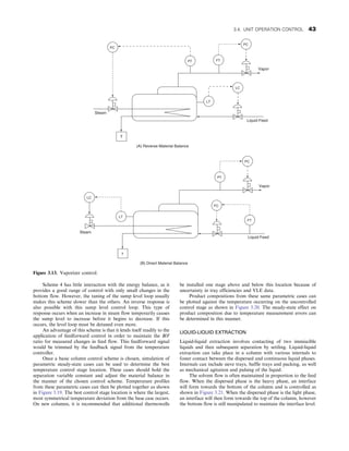 Scheme 4 has little interaction with the energy balance, as it
provides a good range of control with only small changes in the
bottom flow. However, the tuning of the sump level loop usually
makes this scheme slower than the others. An inverse response is
also possible with this sump level control loop. This type of
response occurs when an increase in steam flow temporarily causes
the sump level to increase before it begins to decrease. If this
occurs, the level loop must be detuned even more.
An advantage of this scheme is that it lends itself readily to the
application of feedforward control in order to maintain the B/F
ratio for measured changes in feed flow. This feedforward signal
would be trimmed by the feedback signal from the temperature
controller.
Once a basic column control scheme is chosen, simulation of
parametric steady-state cases can be used to determine the best
temperature control stage location. These cases should hold the
separation variable constant and adjust the material balance in
the manner of the chosen control scheme. Temperature profiles
from these parametric cases can then be plotted together as shown
in Figure 3.19. The best control stage location is where the largest,
most symmetrical temperature deviation from the base case occurs.
On new columns, it is recommended that additional thermowells
be installed one stage above and below this location because of
uncertainty in tray efficiencies and VLE data.
Product compositions from these same parametric cases can
be plotted against the temperature occurring on the uncontrolled
control stage as shown in Figure 3.20. The steady-state effect on
product composition due to temperature measurement errors can
be determined in this manner.
LIQUID-LIQUID EXTRACTION
Liquid-liquid extraction involves contacting of two immiscible
liquids and then subsequent separation by settling. Liquid-liquid
extraction can take place in a column with various internals to
foster contact between the dispersed and continuous liquid phases.
Internals can include sieve trays, baffle trays and packing, as well
as mechanical agitation and pulsing of the liquid.
The solvent flow is often maintained in proportion to the feed
flow. When the dispersed phase is the heavy phase, an interface
will form towards the bottom of the column and is controlled as
shown in Figure 3.21. When the dispersed phase is the light phase,
an interface will then form towards the top of the column, however
the bottom flow is still manipulated to maintain the interface level.
PC
PT
PC
LC
LT
FT
T
Vapor
Liquid Feed
Steam
(A) Reverse Material Balance
PC
FT
LT
LC
FC
PT
T
Vapor
Liquid Feed
Steam
(B) Direct Material Balance
Figure 3.13. Vaporizer control.
3.4. UNIT OPERATION CONTROL 43
 