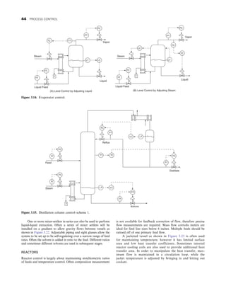 One or more mixer-settlers in series can also be used to perform
liquid-liquid extraction. Often a series of mixer settlers will be
installed on a gradient to allow gravity flows between vessels as
shown in Figure 3.22. Adjustable piping and sight glasses allow the
system to be set up to be self-regulating over a narrow range of feed
rates. Often the solvent is added in ratio to the feed. Different ratios
and sometimes different solvents are used in subsequent stages.
REACTORS
Reactor control is largely about maintaining stoichiometric ratios
of feeds and temperature control. Often composition measurement
is not available for feedback correction of flow, therefore precise
flow measurements are required. Mass flow corriolis meters are
ideal for feed line sizes below 6 inches. Multiple feeds should be
ratioed off of one primary feed flow.
A jacketed vessel as shown in Figure 3.23 is often used
for maintaining temperature; however it has limited surface
area and low heat transfer coefficients. Sometimes internal
reactor cooling coils are also used to provide additional heat
transfer area. In order to manipulate the heat transfer, max-
imum flow is maintained in a circulation loop, while the
jacket temperature is adjusted by bringing in and letting out
coolant.
FC
TC TT
PT
PC
FT
T
LC
LT
Steam
FC
PT
PC
FT
T
TC
TC
LT
LC
Steam
Liquid Feed
Vapor
Liquid
Liquid
Vapor
(B) Level Control by Adjusting Steam
(A) Level Control by Adjusting Liquid
Liquid Feed
Figure 3.14. Evaporator control.
FC
FC
FC
FC
FT
FT
LT LC
FT
FC
FT
T
Steam
Feed
TT TC
FT
LC LT
Reflux
Distillate
Bottoms
Figure 3.15. Distillation column control–scheme 1.
44 PROCESS CONTROL
 