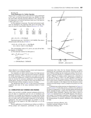 whose objective is to reduce the energy content (and temperature)
of the stream, as for cryogenic purposes.
Gas expanders are used to recover energy from high pressure
process gas streams in a plant when the lower pressure is adequate
for further processing. Power calculations are made in the same
way as those for compressors. Usually several hundred horsepower
must be involved for economic justification of an expander. In
smaller plants, pressures are simply let down with throttling valves
(Joule-Thomson) without attempt at recovery of energy.
The specification sheet of Table 4.4 has room for the process
conditions and some of the many mechanical details of steam
turbines.
4.3. COMBUSTION GAS TURBINES AND ENGINES
When a low cost fuel is available, internal combustion drivers sur-
pass all others in compactness and low cost of installation and
operation. For example, gas compression on a large scale has long
been done with integral engine compressors. Reciprocating engines
also are widely used with centrifugal compressors in low pressure
applications, but speed increasing gears are needed to up the
300–600 rpm of the engines to the 3000–10,000 rpm or so of the
compressor.
Process applications of combustion gas turbines are chiefly to
driving pumps and compressors, particularly on gas and oil
transmission lines where the low thermal efficiency is counter-
balanced by the convenience and economy of having the fuel on
hand. Offshore drilling rigs also employ gas turbines. Any hot pro-
cess gas at elevated pressure is a candidate for work recovery in a
turbine. Offgases of catalytic cracker regenerators, commonly at
45 psig and as high as 1250°F, are often charged to turbines for
partial recovery of their energy contents. Plants for the manufac-
ture of nitric acid by oxidation of ammonia at pressures of 100 psig
or so utilize expanders on the offgases from the absorption towers,
and the recovered energy is used to compress the process air to the
reactors.
Combustion gas turbine processes are diagrammed on Figure 4.2
and in Example 4.2. In the basic process, a mixture of air and fuel (or
air alone) is compressed to 5–10 atm, and then ignited and burned and
finally expanded through a turbine from which power is recovered.
The process follows essentially a Brayton cycle which is shown in
Figure 4.2 in idealized forms on TS and PV diagrams. The ideal pro-
cess consists of an isentropic compression, then heating at constant
pressure followed by an isentropic expansion and finally cooling at
the starting pressure. In practice, efficiencies of the individual steps
are high:
Compressor isentropic efficiency, 85%
Expander isentropic efficiency, 85–90%
Combustion efficiency, 98%
EXAMPLE 4.1
Steam Requirement of a Turbine Operation
Steam is fed to a turbine at 614.7 psia and 825°F and is discharged
at 64.7 psia. (a) Find the theoretical steam rate, lb/kWh, by using
the steam tables. (b) If the isentropic efficiency is 70%, find the out-
let temperature. (c) Find the theoretical steam rate if the behavior
is ideal, with Cp/Cv = 1.33.
(a) The expansion is isentropic. The initial and terminal condi-
tions are identified in the following table and on the graph. The
data are read off a large Mollier diagram (Keenan et al., 1969).
Point P T0
F H S
1 614.7 825 1421.4 1.642
2 64.7 315 1183.0 1.642
3 64.7 445 1254.5 1.730
ΔHs = H2−H1 = −238:4 Btu/lb
Theoretical steam rate = 3412/238.4 = 14.31 lb/kWh. This value is
checked exactly with the data of Table 4.3
ðbÞ H3−H1 = 0:7ðH2−H1Þ = −166:9 Btu/lb
H3 = 1421:4 − 166:9 = 1254:5 Btu/lb
The corresponding values of T3 and S3 are read off the Mol-
lier diagram, as tabulated.
(c) The isentropic relation for ideal gases is
ΔH =
k
k−1
RT1½ðp2/p1Þðk−1Þ/k
− 1
=
1:987ð1285Þ
0:25
½ð64:7/614:7Þ0:25
− 1
= −4396 Btu/lbmol, −244 Btu/lb:
4.3. COMBUSTION GAS TURBINES AND ENGINES 57
 