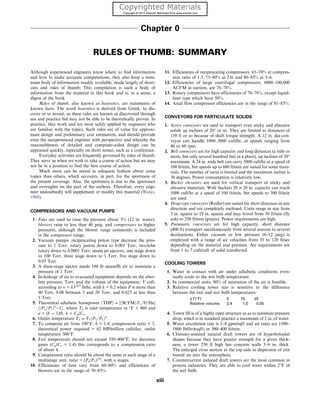 Chapter 0
RULES OF THUMB: SUMMARY
Although experienced engineers know where to find information
and how to make accurate computations, they also keep a mini-
mum body of information readily available, made largely of short-
cuts and rules of thumb. This compilation is such a body of
information from the material in this book and is, in a sense, a
digest of the book.
Rules of thumb, also known as heuristics, are statements of
known facts. The word heuristics is derived from Greek, to dis-
cover or to invent, so these rules are known or discovered through
use and practice but may not be able to be theoretically proven. In
practice, they work and are most safely applied by engineers who
are familiar with the topics. Such rules are of value for approxi-
mate design and preliminary cost estimation, and should provide
even the inexperienced engineer with perspective and whereby the
reasonableness of detailed and computer-aided design can be
appraised quickly, especially on short notice, such as a conference.
Everyday activities are frequently governed by rules of thumb.
They serve us when we wish to take a course of action but we may
not be in a position to find the best course of action.
Much more can be stated in adequate fashion about some
topics than others, which accounts, in part, for the spottiness of
the present coverage. Also, the spottiness is due to the ignorance
and oversights on the part of the authors. Therefore, every engi-
neer undoubtedly will supplement or modify this material (Walas,
1988).
COMPRESSORS AND VACUUM PUMPS
1. Fans are used to raise the pressure about 3% (12 in. water),
blowers raise to less than 40 psig, and compressors to higher
pressures, although the blower range commonly is included
in the compressor range.
2. Vacuum pumps: reciprocating piston type decrease the pres-
sure to 1 Torr; rotary piston down to 0.001 Torr, two-lobe
rotary down to 0.0001 Torr; steam jet ejectors, one stage down
to 100 Torr, three stage down to 1 Torr, five stage down to
0.05 Torr.
3. A three-stage ejector needs 100 lb steam/lb air to maintain a
pressure of 1 Torr.
4. In-leakage of air to evacuated equipment depends on the abso-
lute pressure, Torr, and the volume of the equipment, V cuft,
according to w = kV2/3
lb/hr, with k = 0.2 when P is more than
90 Torr, 0.08 between 3 and 20 Torr, and 0.025 at less than
1 Torr.
5. Theoretical adiabatic horsepower ðTHPÞ = ½ðSCFMÞT1=8130a
½ðP2=P1Þa
−1, where T1 is inlet temperature in °F + 460 and
a = (k − 1)/k, k = Cp/Cv.
6. Outlet temperature T2 = T1ðP2=P1Þa
:
7. To compress air from 100°F, k = 1.4, compression ratio = 3,
theoretical power required = 62 HP/million cuft/day, outlet
temperature 306°F.
8. Exit temperature should not exceed 350–400°F; for diatomic
gases (Cp/Cv = 1.4) this corresponds to a compression ratio
of about 4.
9. Compression ratio should be about the same in each stage of a
multistage unit, ratio = (Pn/P1)1/n
, with n stages.
10. Efficiencies of fans vary from 60–80% and efficiencies of
blowers are in the range of 70–85%.
11. Efficiencies of reciprocating compressors: 65–70% at compres-
sion ratio of 1.5, 75–80% at 2.0, and 80–85% at 3–6.
12. Efficiencies of large centrifugal compressors, 6000–100,000
ACFM at suction, are 76–78%.
13. Rotary compressors have efficiencies of 70–78%, except liquid-
liner type which have 50%.
14. Axial flow compressor efficiencies are in the range of 81–83%.
CONVEYORS FOR PARTICULATE SOLIDS
1. Screw conveyors are used to transport even sticky and abrasive
solids up inclines of 20° or so. They are limited to distances of
150 ft or so because of shaft torque strength. A 12 in. dia con-
veyor can handle 1000–3000 cuft/hr, at speeds ranging from
40 to 60 rpm.
2. Belt conveyors are for high capacity and long distances (a mile or
more, but only several hundred feet in a plant), up inclines of 30°
maximum. A 24 in. wide belt can carry 3000 cuft/hr at a speed of
100 ft/min, but speeds up to 600 ft/min are suited for some mate-
rials. The number of turns is limited and the maximum incline is
30 degrees. Power consumption is relatively low.
3. Bucket elevators are used for vertical transport of sticky and
abrasive materials. With buckets 20 × 20 in. capacity can reach
1000 cuft/hr at a speed of 100 ft/min, but speeds to 300 ft/min
are used.
4. Drag-type conveyors (Redler) are suited for short distances in any
direction and are completely enclosed. Units range in size from
3 in. square to 19 in. square and may travel from 30 ft/min (fly
ash) to 250 ft/min (grains). Power requirements are high.
5. Pneumatic conveyors are for high capacity, short distance
(400 ft) transport simultaneously from several sources to several
destinations. Either vacuum or low pressure (6–12 psig) is
employed with a range of air velocities from 35 to 120 ft/sec
depending on the material and pressure. Air requirements are
from 1 to 7 cuft/cuft of solid transferred.
COOLING TOWERS
1. Water in contact with air under adiabatic conditions even-
tually cools to the wet bulb temperature.
2. In commercial units, 90% of saturation of the air is feasible.
3. Relative cooling tower size is sensitive to the difference
between the exit and wet bulb temperatures:
ΔT (°F) 5 15 25
Relative volume 2.4 1.0 0.55
4. Tower fill is of a highly open structure so as to minimize pressure
drop, which is in standard practice a maximum of 2 in. of water.
5. Water circulation rate is 1–4 gpm/sqft and air rates are 1300–
1800 lb/(hr)(sqft) or 300–400 ft/min.
6. Chimney-assisted natural draft towers are of hyperboloidal
shapes because they have greater strength for a given thick-
ness; a tower 250 ft high has concrete walls 5–6 in. thick.
The enlarged cross section at the top aids in dispersion of exit
humid air into the atmosphere.
7. Countercurrent induced draft towers are the most common in
process industries. They are able to cool water within 2°F of
the wet bulb.
xiii
 