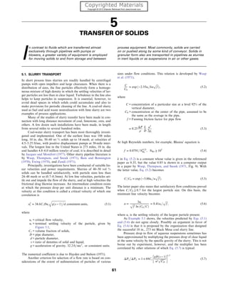 5
TRANSFER OF SOLIDS
I
n contrast to fluids which are transferred almost
exclusively through pipelines with pumps or
blowers, a greater variety of equipment is employed
for moving solids to and from storage and between
process equipment. Most commonly, solids are carried
on or pushed along by some kind of conveyor. Solids in
granular form also are transported in pipelines as slurries
in inert liquids or as suspensions in air or other gases.
5.1. SLURRY TRANSPORT
In short process lines slurries are readily handled by centrifugal
pumps with open impellers and large clearances. When there is a
distribution of sizes, the fine particles effectively form a homoge-
neous mixture of high density in which the settling velocities of lar-
ger particles are less than in clear liquid. Turbulence in the line also
helps to keep particles in suspension. It is essential, however, to
avoid dead spaces in which solids could accumulate and also to
make provisions for periodic cleaning of the line. A coal-oil slurry
used as fuel and acid waste neutralization with lime slurry are two
examples of process applications.
Many of the studies of slurry transfer have been made in con-
nection with long distance movement of coal, limestone, ores, and
others. A few dozen such installations have been made, in length
from several miles to several hundred miles.
Coal-water slurry transport has been most thoroughly investi-
gated and implemented. One of the earliest lines was 108 miles
long, 10 in. dia, 50–60 wt % solids up to 14 mesh, at velocities of
4.5–5.25 ft/sec, with positive displacement pumps at 30-mile inter-
vals. The longest line in the United States is 273 miles, 18 in. dia
and handles 4.8–6.0 million tons/yr of coal; it is described in detail
by Jacques and Montfort (1977). Other slurry pipeline literature is
by Wasp, Thompson, and Snoek (1971), Bain and Bonnington
(1970), Ewing (1978), and Zandi (1971).
Principally, investigations have been conducted of suitable lin-
ear velocities and power requirements. Slurries of 40–50 vol %
solids can be handled satisfactorily, with particle sizes less than
24–48 mesh or so (0.7–0.3mm). At low line velocities, particles set-
tle out and impede the flow of the slurry, and at high velocities the
frictional drag likewise increases. An intermediate condition exists
at which the pressure drop per unit distance is a minimum. The
velocity at this condition is called a critical velocity of which one
correlation is
u2
c = 34:6CvDut
ﬃﬃﬃﬃﬃﬃﬃﬃﬃﬃﬃﬃﬃﬃﬃﬃﬃﬃﬃﬃﬃ
gðs − 1Þ

d
q
, consistent units, (5.1)
where
uc = critical flow velocity,
ut = terminal settling velocity of the particle, given by
Figure 5.1,
Cv = volume fraction of solids,
D = pipe diameter,
d = particle diameter,
s = ratio of densities of solid and liquid,
g = acceleration of gravity, 32:2 ft=sec2
, or consistent units.
The numerical coefficient is due to Hayden and Stelson (1971).
Another criterion for selection of a flow rate is based on con-
siderations of the extent of sedimentation of particles of various
sizes under flow conditions. This relation is developed by Wasp
et al. (1971),
C
C0
= exp ð−2:55ut=ku
ﬃﬃﬃ
f
p
Þ, (5.2)
where
C = concentration of a particular size at a level 92% of the
vertical diameter,
C0 = concentration at the center of the pipe, assumed to be
the same as the average in the pipe,
f = Fanning friction factor for pipe flow
= 0:25
ΔP
ρ
L
D
u2
2gc
(5.3)
At high Reynolds numbers, for example, Blasius’ equation is
f = 0:0791=N0:25
Re , NRe ≥ 105
(5.4)
k in Eq. (5.2) is a constant whose value is given in the referenced
paper as 0.35, but the value 0.85 is shown in a computer output
in a paper by Wasp, Thompson, and Snoek (1971, Fig. 9). With
the latter value, Eq. (5.2) becomes
C=C0 = exp ð−3:00ut=u
ﬃﬃﬃ
f
p
Þ: (5.5)
The latter paper also states that satisfactory flow conditions prevail
when C=C0 ≥ 0:7 for the largest particle size. On this basis, the
minimum line velocity becomes
u =
3ut
ﬃﬃﬃ
f
p
ln ðC0=CÞ
= 8:41ut=
ﬃﬃﬃ
f
p
, (5.6)
where ut is the settling velocity of the largest particle present.
As Example 5.1 shows, the velocities predicted by Eqs. (5.1)
and (5.6) do not agree closely. Possibly an argument in favor of
Eq. (5.6) is that it is proposed by the organization that designed
the successful 18 in., 273 mi Black Mesa coal slurry line.
Pressure drop in flow of aqueous suspensions sometimes has
been approximated by multiplying the pressure drop of clear liquid
at the same velocity by the specific gravity of the slurry. This is not
borne out by experiment, however, and the multiplier has been
correlated by other relations of which Eq. (5.7) is typical:
ΔPs

ΔPL = 1 + 69Cv
gDðs − 1Þ
u2
ﬃﬃﬃﬃﬃﬃﬃ
CD
p
 1:3
: (5.7)
61
 