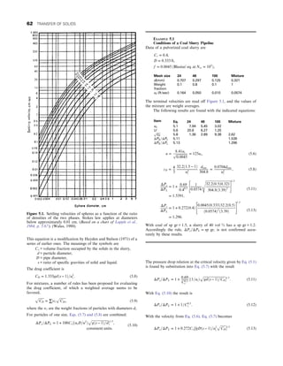 This equation is a modification by Hayden and Stelson (1971) of a
series of earlier ones. The meanings of the symbols are
Cv = volume fraction occupied by the solids in the slurry,
d = particle diameter,
D = pipe diameter,
s = ratio of specific gravities of solid and liquid.
The drag coefficient is
CD = 1:333gdðs − 1Þ=u2
t : (5.8)
For mixtures, a number of rules has been proposed for evaluating
the drag coefficient, of which a weighted average seems to be
favored,
ﬃﬃﬃﬃﬃﬃﬃ
CD
p
= ∑wi
ﬃﬃﬃﬃﬃﬃﬃﬃ
CDi
p
, (5.9)
where the wi are the weight fractions of particles with diameters di:
For particles of one size, Eqs. (5.7) and (5.8) are combined:
ΔPs=ΔPL = 1 + 100Cv½ðutD=u2
Þ
ﬃﬃﬃﬃﬃﬃﬃﬃﬃﬃﬃﬃﬃﬃﬃﬃﬃﬃﬃﬃﬃ
gðs − 1Þ=d
p
1:3
,
consistent units:
(5.10)
The pressure drop relation at the critical velocity given by Eq. (5.1)
is found by substitution into Eq. (5.7) with the result
ΔPs=ΔPL = 1 +
0:69
C0:3
v
½ð1=utÞ
ﬃﬃﬃﬃﬃﬃﬃﬃﬃﬃﬃﬃﬃﬃﬃﬃﬃﬃﬃﬃﬃﬃﬃﬃﬃﬃﬃ
gdðs − 1Þ=CD
p
1:3
: (5.11)
With Eq. (5.10) the result is
ΔPs=ΔPL = 1 + 1=C0:3
v : (5.12)
With the velocity from Eq. (5.6), Eq. (5.7) becomes
ΔPs=ΔPL = 1 + 0:272Cv½fgDðs − 1Þ=u2
t
ﬃﬃﬃﬃﬃﬃﬃ
CD
p
1:3
(5.13)
Figure 5.1. Settling velocities of spheres as a function of the ratio
of densities of the two phases. Stokes law applies at diameters
below approximately 0.01 cm. (Based on a chart of Lapple et al.,
1984, p. 5.67). (Walas, 1988).
EXAMPLE 5.1
Conditions of a Coal Slurry Pipeline
Data of a pulverized coal slurry are
Cv = 0:4,
D = 0:333 ft,
f = 0:0045 ðBlasius’ eq: at Nre = 105
Þ,
Mesh size 24 48 100 Mixture
d(mm) 0.707 0.297 0.125 0.321
Weight
fraction
0.1 0.8 0.1 1
ut (ft/sec) 0.164 0.050 0.010 0.0574
The terminal velocities are read off Figure 5.1, and the values of
the mixture are weight averages.
The following results are found with the indicated equations:
Item Eq. 24 48 100 Mixture
uc 5.1 7.94 5.45 3.02
U 5.6 20.6 6.27 1.25
ﬃﬃﬃﬃﬃﬃ
cD
p
5.8 1.36 2.89 9.38 2.62
ΔPS =ΔPL 5.11 1.539
ΔPS =ΔPL 5.13 1.296
u =
8:41ut
ﬃﬃﬃﬃﬃﬃﬃﬃﬃﬃﬃﬃﬃﬃ
0:0045
p = 125ut, (5.6)
cD = 4
3
32:2ð1:5 − 1Þ
u2
t
dmm
304:8
=
0:0704dmm
u2
t
, (5.8)
ΔPs
ΔPL
= 1 + 0:69
0:40:3
1
0:0574
ﬃﬃﬃﬃﬃﬃﬃﬃﬃﬃﬃﬃﬃﬃﬃﬃﬃﬃﬃﬃﬃﬃﬃﬃﬃﬃﬃﬃﬃﬃ
32:2ð0:5Þ0:321
304:8ð3:39Þ2
s
 #1:3
= 1:5391,
(5.11)
ΔPs
ΔPL
= 1 + 0:272ð0:4Þ
0:0045ð0:333Þ32:2ð0:5Þ
ð0:0574Þ2
ð3:39Þ
 #1:3
= 1:296:
(5.13)
With coal of sp gr = 1.5, a slurry of 40 vol % has a sp gr = 1.2.
Accordingly the rule, ΔPs=ΔPL = sp gr, is not confirmed accu-
rately by these results.
62 TRANSFER OF SOLIDS
 