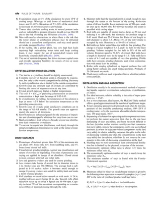 8. Evaporation losses are 1% of the circulation for every 10°F of
cooling range. Windage or drift losses of mechanical draft
towers are 0.1–0.3%. Blowdown of 2.5–3.0% of the circulation
is necessary to prevent excessive salt buildup.
9. Towers that circulate cooling water to several process units
and are vulnerable to process intrusion should not use film fill
due to the risk of fouling and fill failure (Huchler, 2009).
10. Sites with nearby obstructions or where there is the risk that
the tower plume or combustion exhaust may be entrained
should use a couterflow configuration, and may need special
air intake designs (Huchler, 2009).
11. If the facility, like a power plant, has very high heat loads
requiring high recirculating water rates and large cooling
loads, it may require the use of natural-draft towers with
hyperbolic concrete shells (Huchler, 2009).
12. The use of variable-frequency fan drives increase capital costs
and provide operating flexibility for towers of two or more
cells (Huchler, 2009).
CRYSTALLIZATION FROM SOLUTION
1. The feed to a crystallizer should be slightly unsaturated.
2. Complete recovery of dissolved solids is obtainable by evapora-
tion, but only to the eutectic composition by chilling. Recovery
by melt crystallization also is limited by the eutectic composition.
3. Growth rates and ultimate sizes of crystals are controlled by
limiting the extent of supersaturation at any time.
4. Crystal growth rates are higher at higher temperatures.
5. The ratio S = C/Csat of prevailing concentration to saturation
concentration is kept near the range of 1.02–1.05.
6. In crystallization by chilling, the temperature of the solution is
kept at most 1–2°F below the saturation temperature at the
prevailing concentration.
7. Growth rates of crystals under satisfactory conditions are in
the range of 0.1–0.8 mm/hr. The growth rates are approxi-
mately the same in all directions.
8. Growth rates are influenced greatly by the presence of impuri-
ties and of certain specific additives that vary from case to case.
9. Batch crystallizers tend to have a broader crystal size distribu-
tion than continuous crystallizers.
10. To narrow the crystal size distribution, cool slowly through the
initial crystallization temperature or seed at the initial crystal-
lization temperature.
DISINTEGRATION
1. Percentages of material greater than 50% of the maximum size
are about 50% from rolls, 15% from tumbling mills, and 5%
from closed circuit ball mills.
2. Closed circuit grinding employs external size classification and
return of oversize for regrinding. The rules of pneumatic con-
veying are applied to design of air classifiers. Closed circuit
is most common with ball and roller mills.
3. Jaw and gyratory crushers are used for coarse grinding.
4. Jaw crushers take lumps of several feet in diameter down to
4 in. Stroke rates are 100–300/min. The average feed is sub-
jected to 8–10 strokes before it becomes small enough to
escape. Gyratory crushers are suited for slabby feeds and make
a more rounded product.
5. Roll crushers are made either smooth or with teeth. A 24 in.
toothed roll can accept lumps 14 in. dia. Smooth rolls effect
reduction ratios up to about 4. Speeds are 50–900 rpm. Capa-
city is about 25% of the maximum corresponding to a contin-
uous ribbon of material passing through the rolls.
6. Hammer mills beat the material until it is small enough to pass
through the screen at the bottom of the casing. Reduction
ratios of 40 are feasible. Large units operate at 900 rpm, smal-
ler ones up to 16,000 rpm. For fibrous materials the screen is
provided with cutting edges.
7. Rod mills are capable of taking feed as large as 50 mm and
reducing it to 300 mesh, but normally the product range is
8–65 mesh. Rods are 25–150 mm dia. Ratio of rod length to
mill diameter is about 1.5. About 45% of the mill volume is
occupied by rods. Rotation is at 50–65% of critical.
8. Ball mills are better suited than rod mills to fine grinding. The
charge is of equal weights of 1.5, 2, and 3 in. balls for the finest
grinding. Volume occupied by the balls is 50% of the mill
volume. Rotation speed is 70–80% of critical. Ball mills have
a length to diameter ratio in the range 1–1.5. Tube mills have
a ratio of 4–5 and are capable of very fine grinding. Pebble
mills have ceramic grinding elements, used when contamina-
tion with metal is to be avoided.
9. Roller mills employ cylindrical or tapered surfaces that roll
along flatter surfaces and crush nipped particles. Products of
20–200 mesh are made.
10. Fluid energy mills are used to produce fine or ultrafine (submi-
cron) particles.
DISTILLATION AND GAS ABSORPTION
1. Distillation usually is the most economical method of separat-
ing liquids, superior to extraction, adsorption, crystallization,
or others.
2. For ideal mixtures, relative volatility is the ratio of vapor pres-
sures α12 = P2/P1.
3. For a two-component, ideal system, the McCabe-Thiele method
offers a good approximation of the number of equilibrium stages.
4. Tower operating pressure is determined most often by the tem-
perature of the available condensing medium, 100–120°F if
cooling water; or by the maximum allowable reboiler tempera-
ture, 150 psig steam, 366°F.
5. Sequencing of columns for separating multicomponent mixtures:
(a) perform the easiest separation first, that is, the one least
demanding of trays and reflux, and leave the most difficult to
the last; (b) when neither relative volatility nor feed concentra-
tion vary widely, remove the components one by one as overhead
products; (c) when the adjacent ordered components in the feed
vary widely in relative volatility, sequence the splits in the order
of decreasing volatility; (d) when the concentrations in the feed
vary widely but the relative volatilities do not, remove the com-
ponents in the order of decreasing concentration in the feed.
6. Flashing may be more economical than conventional distilla-
tion but is limited by the physical properties of the mixture.
7. Economically optimum reflux ratio is about 1.25 times the
minimum reflux ratio Rm.
8. The economically optimum number of trays is nearly twice the
minimum value Nm.
9. The minimum number of trays is found with the Fenske-
Underwood equation
Nm = log f½ðx=ð1−xÞovhd=½x=ð1−xÞbtmsg= log α:
10. Minimum reflux for binary or pseudobinary mixtures is given by
the following when separation is essentially complete ðxD≃1Þ and
D/F is the ratio of overhead product and feed rates:
RmD=F = 1=ðα−1Þ, when feed is at the bubblepoint,
ðRm + 1ÞD=F = α=ðα−1Þ, when feed is at the dewpoint:
xiv RULES OF THUMB: SUMMARY
 