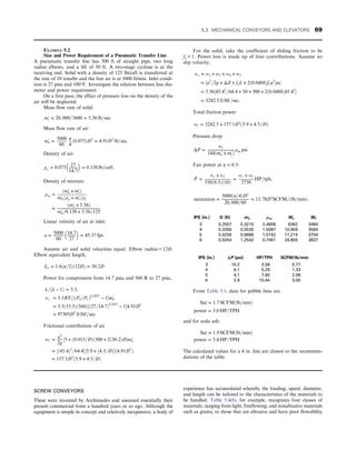 SCREW CONVEYORS
These were invented by Archimedes and assumed essentially their
present commercial form a hundred years or so ago. Although the
equipment is simple in concept and relatively inexpensive, a body of
experience has accumulated whereby the loading, speed, diameter,
and length can be tailored to the characteristics of the materials to
be handled. Table 5.4(b), for example, recognizes four classes of
materials, ranging from light, freeflowing, and nonabrasive materials
such as grains, to those that are abrasive and have poor flowability
EXAMPLE 5.2
Size and Power Requirement of a Pneumatic Transfer Line
A pneumatic transfer line has 300 ft of straight pipe, two long
radius elbows, and a lift of 50 ft. A two-stage cyclone is at the
receiving end. Solid with a density of 125 lb/cuft is transferred at
the rate of 10 tons/hr and the free air is at 5000 ft/min. Inlet condi-
tion is 27 psia and 100°F. Investigate the relation between line dia-
meter and power requirement.
On a first pass, the effect of pressure loss on the density of the
air will be neglected.
Mass flow rate of solid:
m′
s = 20, 000=3600 = 5:56 lb=sec:
Mass flow rate of air:
m′
a =
5000
60
π
4
ð0:075ÞD2
= 4:91D2
lb=sec:
Density of air:
ρa = 0:075 27
14:7
 
= 0:138 lb=cuft:
Density of mixture:
ρm =
ðm′
a + m′
sÞ
m′
a=ρa + m′
s=ρs
=
ðm′
a + 5:56Þ
m′
a=0:138 + 5:56=125
Linear velocity of air at inlet:
u =
5000
60
14:7
27
 
= 45:37 fps:
Assume air and solid velocities equal. Elbow radius = 12D.
Elbow equivalent length,
Le = 1:6ðπ=2Þð12DÞ = 30:2D
Power for compression from 14.7 psia and 560 R to 27 psia,
k=ðk − 1Þ = 3:5,
wc = 3:5RT1½ðP2=P1Þ0:2857
− 1m′
a
= 3:5ð53:3Þð560Þ½ð27=14:7Þ0:2857
− 14:91D2
= 97305D2
ft lbf=sec:
Frictional contribution of air
w1 = u2
2g
½5 + ð0:015=DÞð300 + 2ð30:2ÞDm′
a
= ½ð45:4Þ2
=64:4½5:9 + ð4:5=DÞð4:91D2
Þ
= 157:1D2
ð5:9 + 4:5=DÞ
For the solid, take the coefficient of sliding friction to be
fs = 1. Power loss is made up of four contributions. Assume no
slip velocity;
ws = w2 + w3 + w4 + w5
= ½u2
=2g + ΔZ + fsL + 2ð0:0488Þfsu2
m′
s
= 5:56½45:42
=64:4 + 50 + 300 + 2ð0:0488Þ45:42

= 3242:5 ft lbf=sec:
Total friction power:
wf = 3242:5 + 157:1D2
ð5:9 + 4:5=DÞ:
Pressure drop:
ΔP =
wf
144ðm′
a + m′
sÞ
ρm psi:
Fan power at η = 0:5:
_
P =
wc + wf
550ð0:5Þð10Þ
=
wc + wf
2750
HP=tph,
saturation =
5000ðπ=4ÞD2
20, 000=60
= 11:78D2
SCFM=ðlb=minÞ:
IPS (in.) D (ft) m′
a ρm Wc Wf
3 0.2557 0.3210 2.4808 6362 3484
4 0.3356 0.5530 1.5087 10,959 3584
5 0.4206 0.8686 1.0142 17,214 3704
6 0.5054 1.2542 0.7461 24,855 3837
IPS (in.) ΔP (psi) HP/TPH SCFM/lb/min
3 10.2 3.58 0.77
4 6.1 5.29 1.33
5 4.1 7.60 2.08
6 2.9 10.44 3.00
From Table 5.1, data for pebble lime are
Sat = 1:7 SCFMðlb=minÞ
power = 3:0 HP=TPH
and for soda ash:
Sat = 1:9 SCFMðlb=minÞ
power = 3:4 HP=TPH:
The calculated values for a 4 in. line are closest to the recommen-
dations of the table.
5.3. MECHANICAL CONVEYORS AND ELEVATORS 69
 