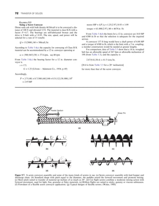 EXAMPLE 5.3
Sizing a Screw Conveyor
Dense soda ash with bulk density 60 lb/cuft is to be conveyed a dis-
tance of 100 ft and elevated 12 ft. The material is class II-X with a
factor F = 0.7. The bearings are self-lubricated bronze and the
drive is V-belt with η = 0.93. The size, speed, and power will be
selected for a rate of 15 tons/hr.
Q = 15ð2000Þ=60 = 500cuft=hr:
According to Table 5.4(a) the capacity for conveying of Class II-X
material can be accommodated by a 12 in. conveyor operating at
ω = ð500=665Þð50Þ = 37:6 rpm, say 40 rpm
From Table 5.4(c) the bearing factor for a 12 in. diameter con-
veyor is
s = 171:
G = 1:25 ðG from  Adamson Co:, 1954, p: 69Þ
Accordingly,
_
P = ½171ð40Þ + 0:7ð500Þð60Þ100 + 0:51ð12Þð30, 000Þ=106
= 2:97 HP
motor HP = G _
P =η = 1:25ð2:97Þ=0:93 = 3:99
torque = 63, 000ð2:97Þ=40 = 4678 in: 1b:
From Table 5.4(d) the limits for a 12 in. conveyor are 10.0 HP
and 6300 in lb so that the selection is adequate for the required
service.
A conveyor 137 ft long would have a shaft power of 4.00 HP
and a torque of 6300 in lb, which is the limit with a 2 in. coupling;
a sturdier construction would be needed at greater lengths.
For comparison, data of Table 5.5 show that a 14 in. troughed
belt has an allowable speed of 267 fpm at allowable inclination of
198 (from Table 5.3), and the capacity is
2:67ð0:6Þð38:4Þ = 61:5 tons=hr,
[38.4 is from Table 5.5 for a 20° inclination]
far more than that of the screw conveyor.
Feeder Section
Shear Pin
(a)
(b)
(d) (e)
(c)
Figure 5.7. A screw conveyor assembly and some of the many kinds of screws in use. (a) Screw conveyor assembly with feed hopper and
discharge chute. (b) Standard shape with pitch equal to the diameter, the paddles retard the forward movement and promote mixing.
(c) Short pitch suited to transfer of material up inclines of as much as 20°. (d) Cut flight screws combine a moderate mixing action with
forward movement, used for light, fine, granular or flaky materials. (e) Ribbon flights are suited to sticky, gummy or viscous substances.
(f) Flowsheet of a flexible screw conveyor application. (g) Typical designs of flexible screws. (Walas, 1988).
72 TRANSFER OF SOLIDS
 