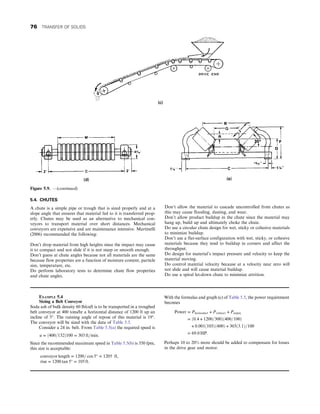 5.4. CHUTES
A chute is a simple pipe or trough that is sized properly and at a
slope angle that ensures that material fed to it is transferred prop-
erly. Chutes may be used as an alternative to mechanical con-
veyors to transport material over short distances. Mechanical
conveyors are expensive and are maintenance intensive. Martinelli
(2006) recommended the following:
Don’t drop material from high heights since the impact may cause
it to compact and not slide if it is not steep or smooth enough.
Don’t guess at chute angles because not all materials are the same
because flow properties are a function of moisture content, particle
size, temperature, etc.
Do perform laboratory tests to determine chute flow properties
and chute angles.
Don’t allow the material to cascade uncontrolled from chutes as
this may cause flooding, dusting, and wear.
Don’t allow product buildup in the chute since the material may
hang up, build up and ultimately choke the chute.
Do use a circular chute design for wet, sticky or cohesive materials
to minimize buildup.
Don’t use a flat-surface configuration with wet, sticky, or cohesive
materials because they tend to buildup in corners and affect the
throughput.
Do design for material’s impact pressure and velocity to keep the
material moving.
Do control material velocity because at a velocity near zero will
not slide and will cause material buildup.
Do use a spiral let-down chute to minimize attrition.
Figure 5.9. —(continued)
EXAMPLE 5.4
Sizing a Belt Conveyor
Soda ash of bulk density 60 lb/cuft is to be transported in a troughed
belt conveyor at 400 tons/hr a horizontal distance of 1200 ft up an
incline of 5°. The running angle of repose of this material is 19°.
The conveyor will be sized with the data of Table 5.5.
Consider a 24 in. belt. From Table 5.5(a) the required speed is
u = ð400=132Þ100 = 303 ft=min:
Since the recommended maximum speed in Table 5.5(b) is 350 fpm,
this size is acceptable:
conveyor length = 1200= cos 5° = 1205 ft,
rise = 1200 tan 5° = 105 ft:
With the formulas and graph (c) of Table 5.5, the power requirement
becomes
Power = Phorizonta1 + Pvertica1 + Pempty
= ð0:4 + 1200=300Þð400=100Þ
+ 0:001ð105Þð400Þ + 303ð3:1Þ=100
= 69:0 HP:
Perhaps 10 to 20% more should be added to compensate for losses
in the drive gear and motor.
76 TRANSFER OF SOLIDS
 