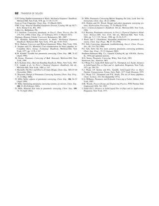 G.H. Ewing, Pipeline transmission in Marks’ Mechanical Engineers’ Handbook,
McGraw-Hill, New York, 1978, pp. 11.134–11.135.
Facts at Your Fingertips, Chem. Eng., 55 (March 2005).
FMC Corp. Material Handling Equipment Division, Catalog 100, pp. B.27–
B.35, Homer City, PA, 1983.
Fuller Co., Bethlehem, PA.
F.J. Gerchow, Conveyors, pneumatic, in Encycl. Chem. Process. Des. 11,
278–319, (1980); Chem. Eng., (17 February 1975; 31 March 1975).
Hapman, Hapman Tubular Conveyors, Kalamazoo, MI., 2007.
H.V. Hawkins, Pneumatic conveyors, in Marks’ Mechanical Engineers
Handbook, McGraw-Hill, New York, 1978, pp. 10.50–10.63.
W.G. Hudson, Conveyors and Related Equipment, Wiley, New York, 1954.
E. Jacques and J.G. Montfort, Coal transportation by slurry pipeline, in:
Considine (Ed.), Energy Technology Handbook, McGraw-Hill, New
York, 1977, pp. 1.178–1.187.
K.W. Kimbel, Trouble free pneumatic conveying, Chem. Eng., 105, 78–82
(April 1998).
M. Kraus, Pneumatic Conveying of Bulk Materials, McGraw-Hill, New
York, 1980.
R.A. Kulwiec (Ed.), Material Handling Handbook, Wiley, New York, 1985.
C.E. Lapple et al., in Perry’s Chemical Engineers Handbook, 6th ed.,
McGraw-Hill, New York, 1984, p. 5.67.
J. Marinelli, The Do’s and Don’ts of Chute Design, Chem. Eng., 113, 63–64
(November 2006).
E. Maynard, Design of Pneumatic Conveying Systems, Chem. Eng. Prog.,
23–33 (May 2006).
D. Mills, Safety aspects of pneumatic conveying, Chem. Eng., 106, 84–91
(April 1999).
D. Mills, Optimizing pneumatic conveying systems; air movers, Chem. Eng.,
108, 83–88 (February 2001).
D. Mills, Material flow rates in pneumatic conveying, Chem. Eng., 109,
74–78 (April 2002).
D. Mills, Pneumatic Conveying–Before Stepping the Line, Look Into Air
Extraction, Chem. Eng., 40–47 (2006).
D.E. Perkins and J.E. Wood, Design and select pneumatic conveying sys-
tems, Hydrocarbon Processing, 75–78 (March 1974).
Perry’s Chemical Engineers’ Handbook, 6th ed., McGraw-Hill, New York,
1984.
G.J. Raymus, Pneumatic conveyors, in Perry’s Chemical Engineers Hand-
book, McGraw-Hill, New York, 6th ed., McGraw-Hill, New York,
1984, pp. 7.17–7.25; 7th ed., 1999, pp. 21.19–21.27.
J. Rentz and C. Churchman, Streamline predictions for pneumatic con-
veyors, Chem. Eng. Progr., 94, 47–54 (1998).
P.E. Solt, Conveying, pneumatic troubleshooting, Encycl. Chem. Process.
Des., 11, 214–226 (1980).
P.E. Solt, Solve the five most common pneumatic conveying problems,
Chem. Eng. Progr., 52–55 (January 2002).
Stephens-Adamson Mfg. Co., General Catalog 66, pp. 634–636, Aurora,
IL, 1954 and updated sections.
H.A. Stoess, Pneumatic Conveying, Wiley, New York, 1983.
Sturtevant, Inc., Hanover, MA.
E.J. Wasp, T.C. Aude, R.H. Seiter and T.L. Thompson, in I. Zandi, Advances
in Solid-Liquid Flow in Pipes and its Application, Pergamon, New York,
1971. pp. 199–210.
E.J. Wasp, J.P. Kenny and R.L. Gandhi, Solid-Liquid Flow in Slurry
Pipeline Transportation, Trtans. Tech. Publ., 1977, Gulf, Houston, 1979.
E.L. Wasp, T.L. Thompson and P.E. Snoek, The era of slurry pipelines,
Chem. Technol., 552–562 (September 1971).
O.A. Williams, Pneumatic and Hydraulic Conveying of Solids, Dekker, New
York, 1983.
D.R. Woods, Process Design and Engineering Practice, PTR Prentice Hall,
Englewood Cliffs, NJ, 1995.
I. Zandi (Ed.), Advances in Solid-Liquid Flow in Pipes and its Applications,
Pergamon, New York, 1971.
82 TRANSFER OF SOLIDS
 