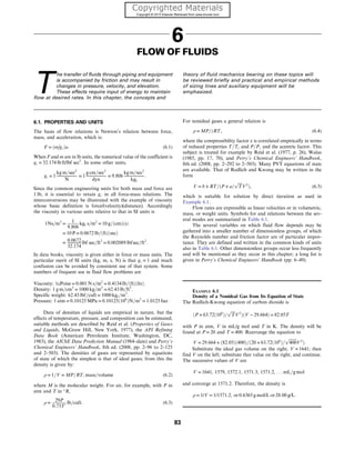 6
FLOW OF FLUIDS
T
he transfer of fluids through piping and equipment
is accompanied by friction and may result in
changes in pressure, velocity, and elevation.
These effects require input of energy to maintain
flow at desired rates. In this chapter, the concepts and
theory of fluid mechanics bearing on these topics will
be reviewed briefly and practical and empirical methods
of sizing lines and auxiliary equipment will be
emphasized.
6.1. PROPERTIES AND UNITS
The basis of flow relations is Newton’s relation between force,
mass, and acceleration, which is:
F = ðm

gcÞa: (6.1)
When F and m are in lb units, the numerical value of the coefficient is
gc = 32:174 lb ft/lbf sec2
: In some other units,
gc = 1
kg m=sec2
N
= 1
g cm=sec2
dyn
= 9:806
kg m=sec2
kgf
:
Since the common engineering units for both mass and force are
1 lb, it is essential to retain gc in all force-mass relations. The
interconversions may be illustrated with the example of viscosity
whose basic definition is force/(velocity)(distance). Accordingly
the viscosity in various units relative to that in SI units is
1Ns=m2
=
1
9:806
kgf s=m2
= 10 g=ðcmÞðsÞ
= 10 P = 0:0672 lb=ðftÞðsecÞ
= 0:0672
32:174
lbf sec=ft2
= 0:002089 lbfsec=ft2
:
In data books, viscosity is given either in force or mass units. The
particular merit of SI units (kg, m, s, N) is that gc = 1 and much
confusion can be avoided by consistent use of that system. Some
numbers of frequent use in fluid flow problems are
Viscosity: 1cPoise = 0:001 N s=m2
= 0:4134 lb=ðftÞðhrÞ:
Density: 1 g m=cm3
= 1000 kg=m3
= 62:43 lb=ft3
:
Specific weight: 62:43 lbf=cuft = 1000 kgf =m3
:
Pressure: 1 atm = 0:10125 MPa = 0:10125ð106
ÞN=m2
= 1:0125 bar:
Data of densities of liquids are empirical in nature, but the
effects of temperature, pressure, and composition can be estimated;
suitable methods are described by Reid et al. (Properties of Gases
and Liquids, McGraw Hill, New York, 1977), the API Refining
Data Book (American Petroleum Institute, Washington, DC,
1983), the AIChE Data Prediction Manual (1984–date) and Perry’s
Chemical Engineers’ Handbook, 8th ed. (2008, pp. 2–96 to 2–125
and 2–503). The densities of gases are represented by equations
of state of which the simplest is that of ideal gases; from this the
density is given by:
ρ = 1=V = MP=RT, mass=volume (6.2)
where M is the molecular weight. For air, for example, with P in
atm and T in °R,
ρ =
29P
0:73T′
lb=cuft: (6.3)
For nonideal gases a general relation is
ρ = MP=zRT, (6.4)
where the compressibility factor z is correlated empirically in terms
of reduced properties T=Tc and P=Pc and the acentric factor. This
subject is treated for example by Reid et al. (1977, p. 26), Walas
(1985, pp. 17, 70), and Perry’s Chemical Engineers’ Handbook,
8th ed. (2008, pp. 2–292 to 2–503). Many PVT equations of state
are available. That of Redlich and Kwong may be written in the
form
V = b + RT=ðP + a=
ﬃﬃﬃﬃ
T
p
V2
Þ, (6.5)
which is suitable for solution by direct iteration as used in
Example 6.1.
Flow rates are expressible as linear velocities or in volumetric,
mass, or weight units. Symbols for and relations between the sev-
eral modes are summarized in Table 6.1.
The several variables on which fluid flow depends may be
gathered into a smaller number of dimensionless groups, of which
the Reynolds number and friction factor are of particular impor-
tance. They are defined and written in the common kinds of units
also in Table 6.1. Other dimensionless groups occur less frequently
and will be mentioned as they occur in this chapter; a long list is
given in Perry’s Chemical Engineers’ Handbook (pp. 6–49).
EXAMPLE 6.1
Density of a Nonideal Gas from Its Equation of State
The Redlich-Kwong equation of carbon dioxide is
ðP + 63:72ð106
Þ=
ﬃﬃﬃﬃ
T
p
V2
ÞðV − 29:664Þ = 82:05T
with P in atm, V in mL/g mol and T in K. The density will be
found at P = 20 and T = 400: Rearrange the equation to
V = 29:664 + ð82:05Þð400Þ=ð20 + 63:72ð106
Þ=
ﬃﬃﬃﬃﬃﬃﬃﬃ
400
p
V2
Þ:
Substitute the ideal gas volume on the right, V = 1641; then
find V on the left; substitute that value on the right, and continue.
The successive values of V are
V = 1641, 1579, 1572:1, 1571:3, 1571:2, : : : mL=g mol
and converge at 1571.2. Therefore, the density is
ρ = 1/V = 1/1571:2, or 0:6365 g mol/L or 28:00 g/L:
83
 
