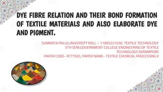 DYE FIBRE RELATION AND THEIR BOND FORMATION
OF TEXTILE MATERIALS AND ALSO ELABORATE DYE
AND PIGMENT.
SUMANTA PALUI,UNIVERSITY ROLL – 11005221030, TEXTILE TECHNOLOGY
5TH SEM,GOVERNMENT COLLEGE ENGINEERING OF TEXTILE
TECHNOLOGY,SERAMPORE
PAPER CODE- PCTT503, PAPER NAME- TEXTILE CHEMICAL PROCESSING II
 