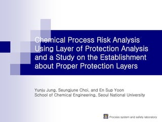 Process system and safety laboratory
Chemical Process Risk Analysis
Using Layer of Protection Analysis
and a Study on the Establishment
about Proper Protection Layers
Yunju Jung, Seungjune Choi, and En Sup Yoon
School of Chemical Engineering, Seoul National University
 