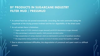BY PRODUCTS IN SUGARCANE INDUSTRY
FILTER MUD / PRESSMUD
• As animal feed has not proved economically rewarding, the main constraints being the
magnitude of the drying process involved and the low digestibility of the dried scums
• As soil nutrient there is limitations
• Higher values of C.O.D. (chemical oxygen demand) and B.O.D (biochemical oxygen demand)
• Wax percentage in substantial quantity which prevents microbial action
• High concentration of various chemicals which are detrimental to survival of beneficial microflora
• Bio-degradation being exothermic reaction survival of microbes except thermophiles is difficult
• Due to above mentioned difficulties, bio-degradation of pressmud and spent wash is a difficult
process
 