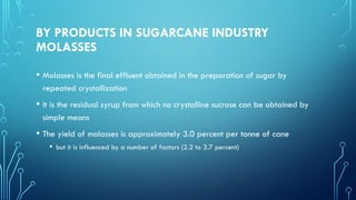 BY PRODUCTS IN SUGARCANE INDUSTRY
MOLASSES
• Molasses is the final effluent obtained in the preparation of sugar by
repeated crystallization
• It is the residual syrup from which no crystalline sucrose can be obtained by
simple means
• The yield of molasses is approximately 3.0 percent per tonne of cane
• but it is influenced by a number of factors (2.2 to 3.7 percent)
 