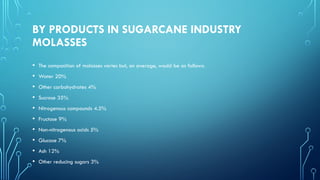 BY PRODUCTS IN SUGARCANE INDUSTRY
MOLASSES
• The composition of molasses varies but, on average, would be as follows:
• Water 20%
• Other carbohydrates 4%
• Sucrose 35%
• Nitrogenous compounds 4.5%
• Fructose 9%
• Non-nitrogenous acids 5%
• Glucose 7%
• Ash 12%
• Other reducing sugars 3%
 