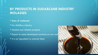 BY PRODUCTS IN SUGARCANE INDUSTRY
MOLASSES
• Uses of molasses
• For distillery industry
• Alcohol and related products
• Export to some developed countries as raw materials
• It is an ingredient to animals feed
 