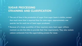 SUGAR PROCESSING
STRAINING AND CLARIFICATION
• The use of lime in the production of sugar from sugar beets is similar, except
that much more lime is required than for cane sugar, approximately one
quarter ton for each ton of beet sugar produced.
• Because of a large quantities of lime required, many beet sugar refiners
maintain on-site lime kilns to provide their lime requirements. They also reclaim
calcium carbonate from the sugarmaking process for reuse.
 