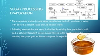 SUGAR PROCESSING
EVAPORATION
• The evaporator station in cane sugar manufacture typically produces a syrup
with about 65 percent solids and 35 percent water.
• Following evaporation, the syrup is clarified by adding lime, phosphoric acid,
and a polymer flocculent, aerated, and filtered in the clarifier. From the
clarifier, the syrup goes to the vacuum pans for crystallization.
 