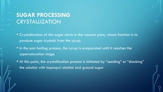 SUGAR PROCESSING
CRYSTALLIZATION
• Crystallization of the sugar starts in the vacuum pans, whose function is to
produce sugar crystals from the syrup.
• In the pan boiling process, the syrup is evaporated until it reaches the
supersaturation stage.
• At this point, the crystallization process is initiated by “seeding” or “shocking”
the solution with isopropyl alcohol and ground sugar
 
