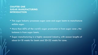 CHAPTER ONE
SUGAR MANUFACTURING
INTRODUCTION
• The sugar industry processes sugar cane and sugar beets to manufacture
edible sugar.
• More than 60% of the world's sugar production is from sugar cane ; the
balance is from sugar beets.
• Sugar manufacturing is a highly seasonal industry, with season lengths of
about 6–18 weeks for beets and 20–32 weeks for cane.
 
