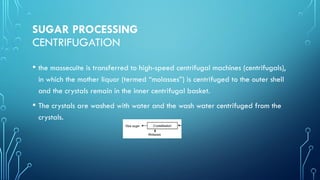 SUGAR PROCESSING
CENTRIFUGATION
• the massecuite is transferred to high-speed centrifugal machines (centrifugals),
in which the mother liquor (termed “molasses”) is centrifuged to the outer shell
and the crystals remain in the inner centrifugal basket.
• The crystals are washed with water and the wash water centrifuged from the
crystals.
 
