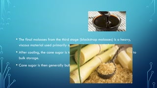 • The final molasses from the third stage (blackstrap molasses) is a heavy,
viscous material used primarily as a supplement in cattle feed.
• After cooling, the cane sugar is transferred to packing bins and then sent to
bulk storage.
• Cane sugar is then generally bulk loaded to trucks, railcars, or barges.
 