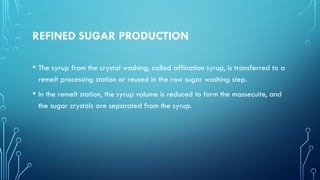 REFINED SUGAR PRODUCTION
• The syrup from the crystal washing, called affination syrup, is transferred to a
remelt processing station or reused in the raw sugar washing step.
• In the remelt station, the syrup volume is reduced to form the massecuite, and
the sugar crystals are separated from the syrup.
 