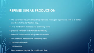 REFINED SUGAR PRODUCTION
• The separated liquor is blackstrap molasses. The sugar crystals are sent to a melter
and then to the clarification step.
• Two clarification methods are commonly used:
• pressure filtration and chemical treatment;
• chemical clarification is the preferred method.
• Two chemical methods are commonly used:
• phosphatation and
• carbonation;
• both processes require the addition of lime.
 