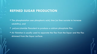 REFINED SUGAR PRODUCTION
• The phosphatation uses phosphoric acid, lime (as lime sucrate to increase
solubility), and
• polyacrylamide flocculent to produce a calcium phosphate floc.
• Air flotation is usually used to separate the floc from the liquor and the floc
skimmed from the liquor surface.
 