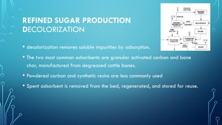 REFINED SUGAR PRODUCTION
DECOLORIZATION
• decolorization removes soluble impurities by adsorption.
• The two most common adsorbents are granular activated carbon and bone
char, manufactured from degreased cattle bones.
• Powdered carbon and synthetic resins are less commonly used
• Spent adsorbent is removed from the bed, regenerated, and stored for reuse.
 
