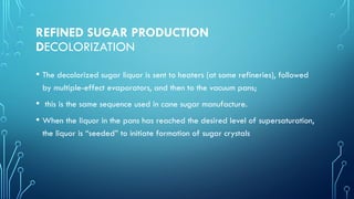 REFINED SUGAR PRODUCTION
DECOLORIZATION
• The decolorized sugar liquor is sent to heaters (at some refineries), followed
by multiple-effect evaporators, and then to the vacuum pans;
• this is the same sequence used in cane sugar manufacture.
• When the liquor in the pans has reached the desired level of supersaturation,
the liquor is “seeded” to initiate formation of sugar crystals
 