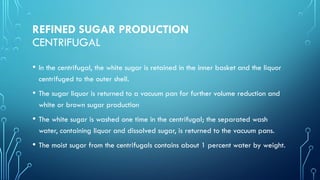 REFINED SUGAR PRODUCTION
CENTRIFUGAL
• In the centrifugal, the white sugar is retained in the inner basket and the liquor
centrifuged to the outer shell.
• The sugar liquor is returned to a vacuum pan for further volume reduction and
white or brown sugar production
• The white sugar is washed one time in the centrifugal; the separated wash
water, containing liquor and dissolved sugar, is returned to the vacuum pans.
• The moist sugar from the centrifugals contains about 1 percent water by weight.
 