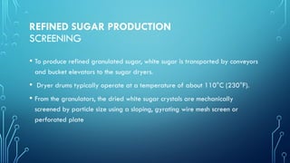 REFINED SUGAR PRODUCTION
SCREENING
• To produce refined granulated sugar, white sugar is transported by conveyors
and bucket elevators to the sugar dryers.
• Dryer drums typically operate at a temperature of about 110°C (230°F).
• From the granulators, the dried white sugar crystals are mechanically
screened by particle size using a sloping, gyrating wire mesh screen or
perforated plate
 