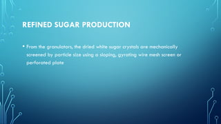 REFINED SUGAR PRODUCTION
• From the granulators, the dried white sugar crystals are mechanically
screened by particle size using a sloping, gyrating wire mesh screen or
perforated plate
 