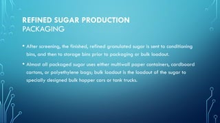 REFINED SUGAR PRODUCTION
PACKAGING
• After screening, the finished, refined granulated sugar is sent to conditioning
bins, and then to storage bins prior to packaging or bulk loadout.
• Almost all packaged sugar uses either multiwall paper containers, cardboard
cartons, or polyethylene bags; bulk loadout is the loadout of the sugar to
specially designed bulk hopper cars or tank trucks.
 