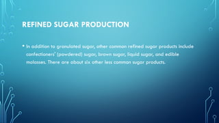 REFINED SUGAR PRODUCTION
• In addition to granulated sugar, other common refined sugar products include
confectioners' (powdered) sugar, brown sugar, liquid sugar, and edible
molasses. There are about six other less common sugar products.
 