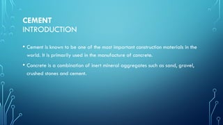 CEMENT
INTRODUCTION
• Cement is known to be one of the most important construction materials in the
world. It is primarily used in the manufacture of concrete.
• Concrete is a combination of inert mineral aggregates such as sand, gravel,
crushed stones and cement.
 
