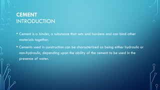 CEMENT
INTRODUCTION
• Cement is a binder, a substance that sets and hardens and can bind other
materials together.
• Cements used in construction can be characterized as being either hydraulic or
non-hydraulic, depending upon the ability of the cement to be used in the
presence of water.
 