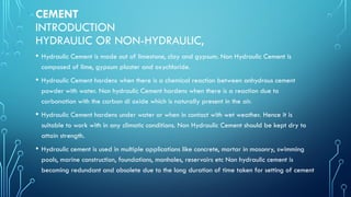 CEMENT
INTRODUCTION
HYDRAULIC OR NON-HYDRAULIC,
• Hydraulic Cement is made out of limestone, clay and gypsum. Non Hydraulic Cement is
composed of lime, gypsum plaster and oxychloride.
• Hydraulic Cement hardens when there is a chemical reaction between anhydrous cement
powder with water. Non hydraulic Cement hardens when there is a reaction due to
carbonation with the carbon di oxide which is naturally present in the air.
• Hydraulic Cement hardens under water or when in contact with wet weather. Hence it is
suitable to work with in any climatic conditions. Non Hydraulic Cement should be kept dry to
attain strength.
• Hydraulic cement is used in multiple applications like concrete, mortar in masonry, swimming
pools, marine construction, foundations, manholes, reservoirs etc Non hydraulic cement is
becoming redundant and obsolete due to the long duration of time taken for setting of cement
 
