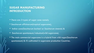 SUGAR MANUFACTURING
INTRODUCTION
• There are 3 types of sugar cane namely
• Saccharum officinarum(tropical sugarcane),
• Indian cane(Saccharum barberi or Saccharum sinensis) &
• Saccharum spontaneum/robustum(wild sugarcane).
• The main commercial sugarcane is a hybrid from wild sugar(Saccharum
spontaneum) & it's cultivated in sugarcane production Countries.
 