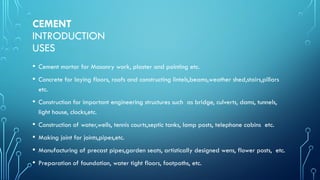 CEMENT
INTRODUCTION
USES
• Cement mortar for Masonry work, plaster and pointing etc.
• Concrete for laying floors, roofs and constructing lintels,beams,weather shed,stairs,pillars
etc.
• Construction for important engineering structures such as bridge, culverts, dams, tunnels,
light house, clocks,etc.
• Construction of water,wells, tennis courts,septic tanks, lamp posts, telephone cabins etc.
• Making joint for joints,pipes,etc.
• Manufacturing of precast pipes,garden seats, artistically designed wens, flower posts, etc.
• Preparation of foundation, water tight floors, footpaths, etc.
 