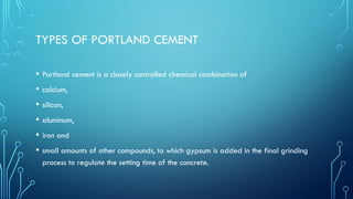 TYPES OF PORTLAND CEMENT
• Portland cement is a closely controlled chemical combination of
• calcium,
• silicon,
• aluminum,
• iron and
• small amounts of other compounds, to which gypsum is added in the final grinding
process to regulate the setting time of the concrete.
 
