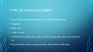 TYPES OF PORTLAND CEMENT
• Some of the raw materials used to manufacture cement are
• limestone,
• shells, and
• chalk or marl,
• combined with shale, clay, slate or blast furnace slag, silica sand, and iron
ore.
• Lime and silica make up approximately 85 percent of the mass.
 