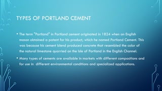 TYPES OF PORTLAND CEMENT
• The term "Portland" in Portland cement originated in 1824 when an English
mason obtained a patent for his product, which he named Portland Cement. This
was because his cement blend produced concrete that resembled the color of
the natural limestone quarried on the Isle of Portland in the English Channel.
• Many types of cements are available in markets with different compositions and
for use in different environmental conditions and specialized applications.
 