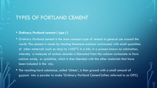 TYPES OF PORTLAND CEMENT
• Ordinary Portland cement ( type I )
• Ordinary Portland cement is the most common type of cement in general use around the
world. This cement is made by heating limestone (calcium carbonate) with small quantities
of other materials (such as clay) to 1450°C in a kiln, in a process known as calcination,
whereby a molecule of carbon dioxide is liberated from the calcium carbonate to form
calcium oxide, or quicklime, which is then blended with the other materials that have
been included in the mix.
• The resulting hard substance, called 'clinker', is then ground with a small amount of
gypsum into a powder to make 'Ordinary Portland Cement'(often referred to as OPC).
 