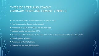 TYPES OF PORTLAND CEMENT
ORDINARY PORTLAND CEMENT ( TYPE I )
• Lime saturation Factor is limited between i.e. 0.66 to 1.02.
• Free lime-cause the Cement to be unsound.
• Percentage of (AL2O3/Fe2O3) is not less than 0.66.
• Insoluble residue not more than 1.5%.
• Percentage of SO3 limited by 2.5% when C3A < 7% and not more than 3% when C3A >7%.
• Loss of ignition -4%(max)
• Percentage of Mg0-5% (max.)
• Fineness -not less than 2250 cm2/g
 