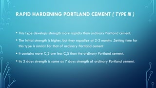 RAPID HARDENING PORTLAND CEMENT ( TYPE III )
• This type develops strength more rapidly than ordinary Portland cement.
• The initial strength is higher, but they equalize at 2-3 months .Setting time for
this type is similar for that of ordinary Portland cement
• It contains more C3S are less C2S than the ordinary Portland cement.
• Its 3 days strength is same as 7 days strength of ordinary Portland cement.
 