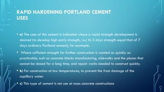 RAPID HARDENING PORTLAND CEMENT
USES
• a) The uses of this cement is indicated where a rapid strength development is
desired (to develop high early strength, i.e.( its 3 days strength equal that of 7
days ordinary Portland cement), for example:
• Where sufficient strength for further construction is wanted as quickly as
practicable, such as concrete blocks manufacturing, sidewalks and the places that
cannot be closed for a long time, and repair works needed to construct quickly.
• b) For construction at low temperatures, to prevent the frost damage of the
capillary water.
• c) This type of cement is not use at mass concrete constructions
 