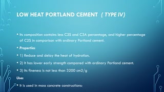 LOW HEAT PORTLAND CEMENT ( TYPE IV)
• Its composition contains less C3S and C3A percentage, and higher percentage
of C2S in comparison with ordinary Portland cement.
• Properties
• 1) Reduce and delay the heat of hydration.
• 2) It has lower early strength compared with ordinary Portland cement.
• 3) Its fineness is not less than 3200 cm2/g
Uses
• It is used in mass concrete constructions:
 