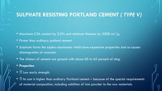 SULPHATE RESISTING PORTLAND CEMENT ( TYPE V)
• Maximum C3A content by 3.5% and minimum fineness by 2500 cm'/g.
• Firmer than ordinary potland cement.
• Sulphate forms the sulpha-aluminates which have expensive properties and so causes
disintegration of concrete.
• The clinkers of cement are ground with about 60 to 65 percent of slag.
• Properties
•  Low early strength.
•  Its cost is higher than ordinary Portland cement – because of the special requirements
of material composition, including addition of iron powder to the raw materials.
 